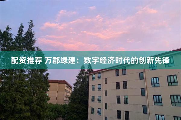 配资推荐 万郡绿建：数字经济时代的创新先锋