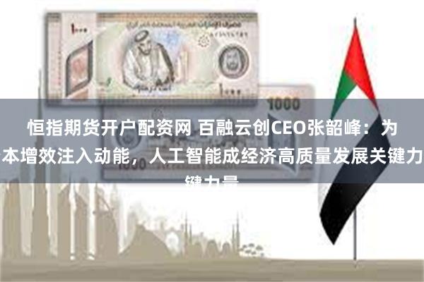 恒指期货开户配资网 百融云创CEO张韶峰：为降本增效注入动能，人工智能成经济高质量发展关键力量