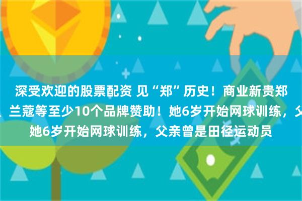 深受欢迎的股票配资 见“郑”历史！商业新贵郑钦文，手握劳力士、兰蔻等至少10个品牌赞助！她6岁开始网球训练，父亲曾是田径运动员