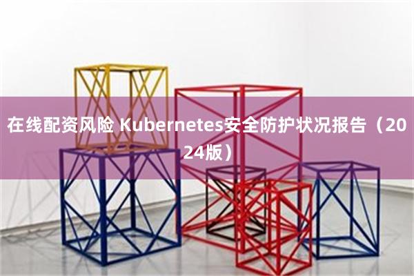 在线配资风险 Kubernetes安全防护状况报告（2024版）