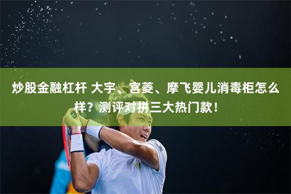 炒股金融杠杆 大宇、宫菱、摩飞婴儿消毒柜怎么样？测评对拼三大热门款！