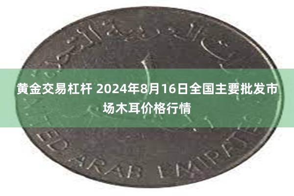 黄金交易杠杆 2024年8月16日全国主要批发市场木耳价格行情