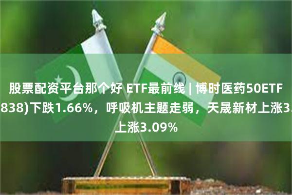 股票配资平台那个好 ETF最前线 | 博时医药50ETF(159838)下跌1.66%，呼吸机主题走弱，天晟新材上涨3.09%