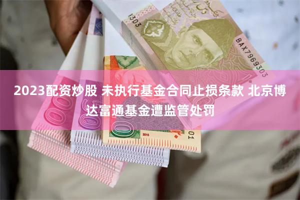 2023配资炒股 未执行基金合同止损条款 北京博达富通基金遭监管处罚