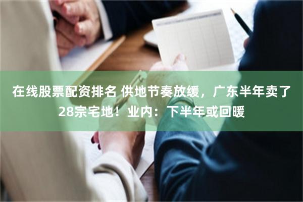 在线股票配资排名 供地节奏放缓，广东半年卖了28宗宅地！业内：下半年或回暖