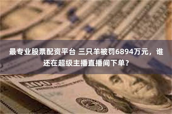 最专业股票配资平台 三只羊被罚6894万元，谁还在超级主播直播间下单？