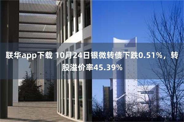 联华app下载 10月24日银微转债下跌0.51%，转股溢价率45.39%