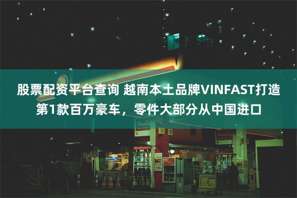 股票配资平台查询 越南本土品牌VINFAST打造第1款百万豪车，零件大部分从中国进口