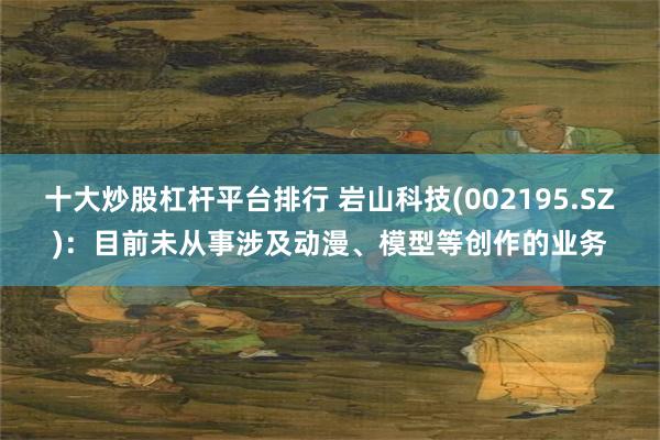 十大炒股杠杆平台排行 岩山科技(002195.SZ)：目前未从事涉及动漫、模型等创作的业务