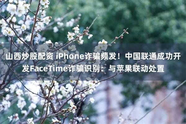 山西炒股配资 iPhone诈骗频发！中国联通成功开发FaceTime诈骗识别：与苹果联动处置