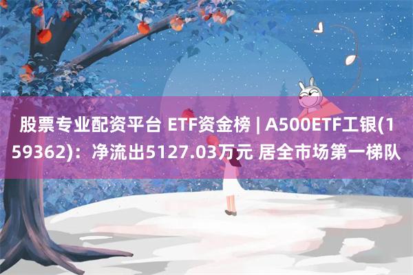 股票专业配资平台 ETF资金榜 | A500ETF工银(159362)：净流出5127.03万元 居全市场第一梯队