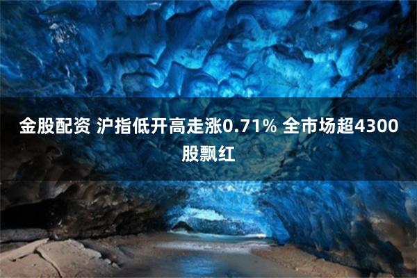 金股配资 沪指低开高走涨0.71% 全市场超4300股飘红