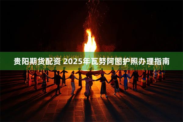 贵阳期货配资 2025年瓦努阿图护照办理指南