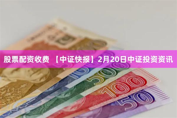 股票配资收费 【中证快报】2月20日中证投资资讯