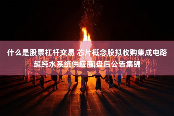 什么是股票杠杆交易 芯片概念股拟收购集成电路超纯水系统供应商|盘后公告集锦